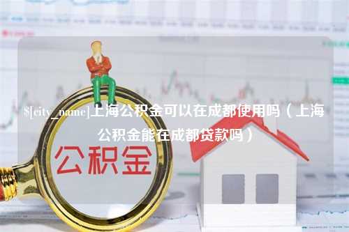 商洛上海公积金可以在成都使用吗（上海公积金能在成都贷款吗）