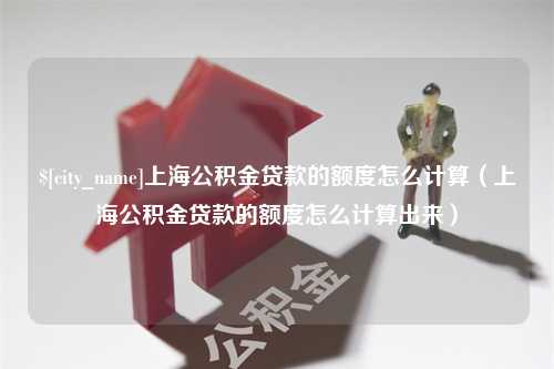 商洛上海公积金贷款的额度怎么计算（上海公积金贷款的额度怎么计算出来）